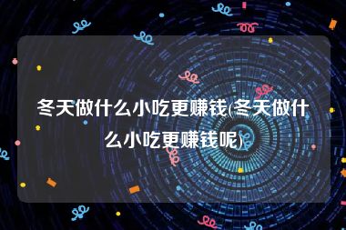 冬天做什么小吃更赚钱(冬天做什么小吃更赚钱呢)