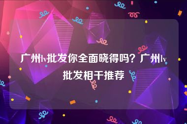 广州lv批发你全面晓得吗？广州lv批发相干推荐