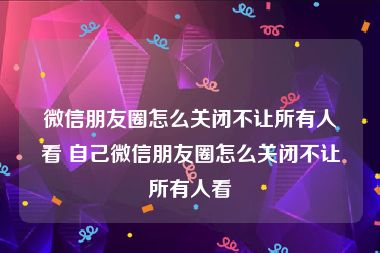 微信朋友圈怎么关闭不让所有人看 自己微信朋友圈怎么关闭不让所有人看