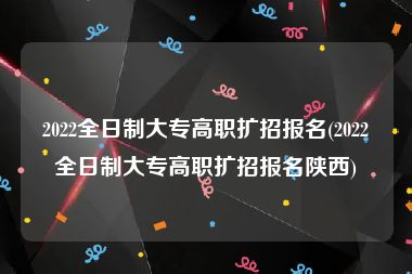 2022全日制大专高职扩招报名(2022全日制大专高职扩招报名陕西)