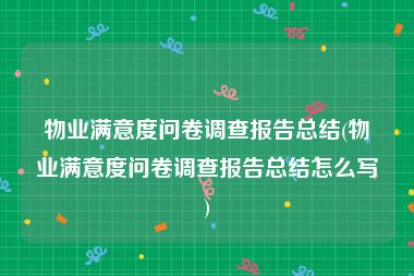 物业满意度问卷调查报告总结(物业满意度问卷调查报告总结怎么写)