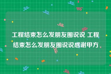 工程结束怎么发朋友圈说说 工程结束怎么发朋友圈说说感谢甲方