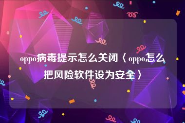 oppo病毒提示怎么关闭〈oppo怎么把风险软件设为安全〉