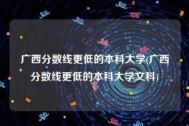 广西分数线更低的本科大学(广西分数线更低的本科大学文科)