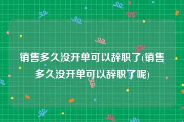 销售多久没开单可以辞职了(销售多久没开单可以辞职了呢)