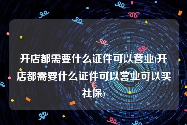 开店都需要什么证件可以营业(开店都需要什么证件可以营业可以买社保)