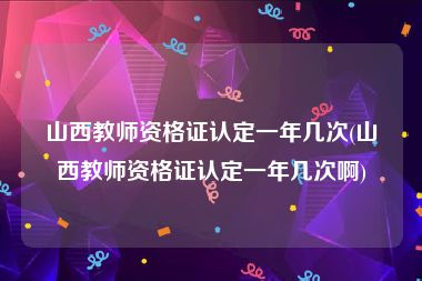 山西教师资格证认定一年几次(山西教师资格证认定一年几次啊)