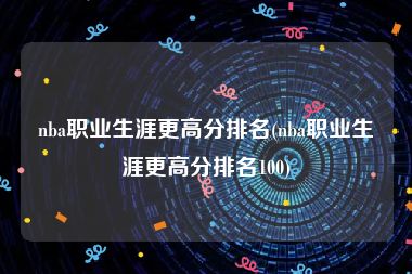 nba职业生涯更高分排名(nba职业生涯更高分排名100)