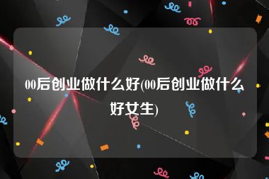 00后创业做什么好(00后创业做什么好女生)