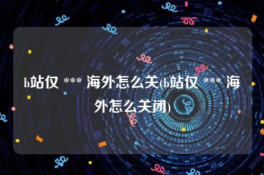 b站仅 *** 海外怎么关(b站仅 *** 海外怎么关闭)