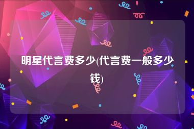 明星代言费多少(代言费一般多少钱)