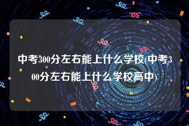 中考300分左右能上什么学校(中考300分左右能上什么学校高中)