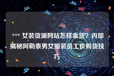  *** 女装货源网站怎样拿货？内部揭秘阿勒泰男女服装员工价购货技巧