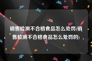 销售检测不合格食品怎么处罚(销售检测不合格食品怎么处罚的)