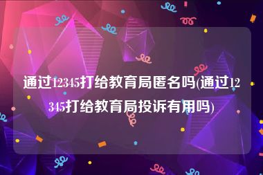 通过12345打给教育局匿名吗(通过12345打给教育局投诉有用吗)