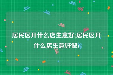 居民区开什么店生意好(居民区开什么店生意好做)