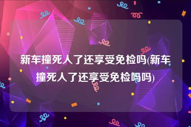 新车撞死人了还享受免检吗(新车撞死人了还享受免检吗吗)