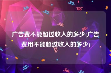 广告费不能超过收入的多少(广告费用不能超过收入的多少)