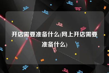 开店需要准备什么(网上开店需要准备什么)