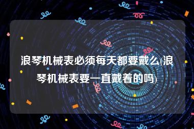 浪琴机械表必须每天都要戴么(浪琴机械表要一直戴着的吗)