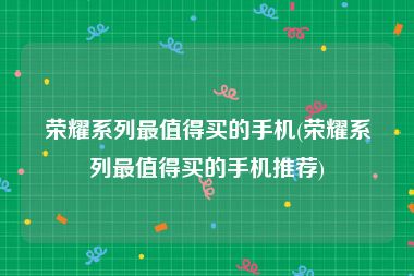 荣耀系列最值得买的手机(荣耀系列最值得买的手机推荐)