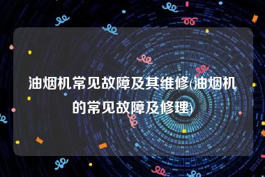 油烟机常见故障及其维修(油烟机的常见故障及修理)