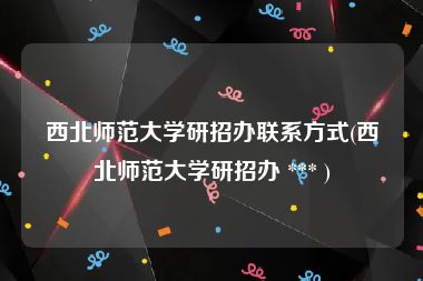 西北师范大学研招办联系方式(西北师范大学研招办 *** )