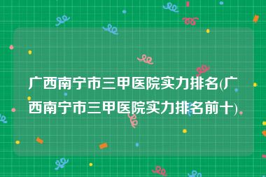 广西南宁市三甲医院实力排名(广西南宁市三甲医院实力排名前十)