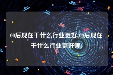 00后现在干什么行业更好(00后现在干什么行业更好呢)