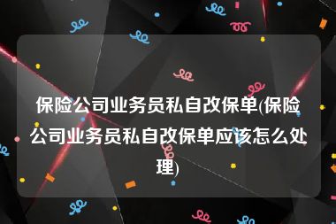 保险公司业务员私自改保单(保险公司业务员私自改保单应该怎么处理)