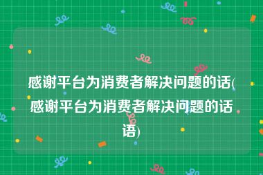 感谢平台为消费者解决问题的话(感谢平台为消费者解决问题的话语)