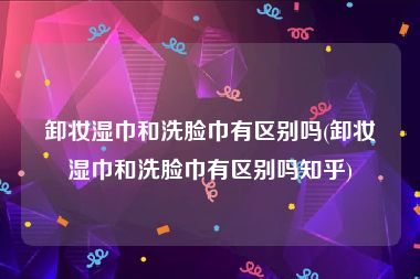 卸妆湿巾和洗脸巾有区别吗(卸妆湿巾和洗脸巾有区别吗知乎)