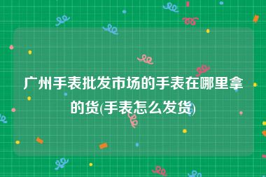 广州手表批发市场的手表在哪里拿的货(手表怎么发货)