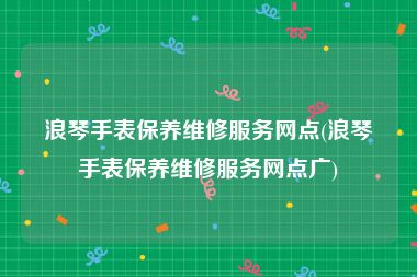 浪琴手表保养维修服务网点(浪琴手表保养维修服务网点广)