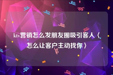 ktv营销怎么发朋友圈吸引客人〈怎么让客户主动找你〉