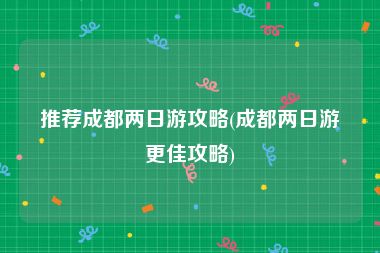 推荐成都两日游攻略(成都两日游更佳攻略)