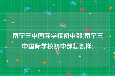 南宁三中国际学校初中部(南宁三中国际学校初中部怎么样)