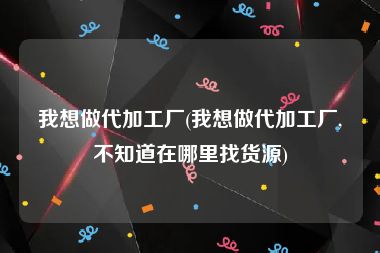 我想做代加工厂(我想做代加工厂,不知道在哪里找货源)