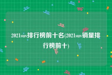 2021suv排行榜前十名(2021suv销量排行榜前十)