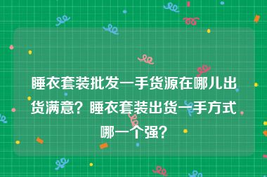 睡衣套装批发一手货源在哪儿出货满意？睡衣套装出货一手方式哪一个强？