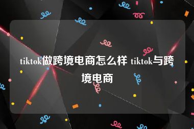 tiktok做跨境电商怎么样 tiktok与跨境电商