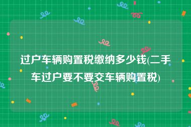 过户车辆购置税缴纳多少钱(二手车过户要不要交车辆购置税)