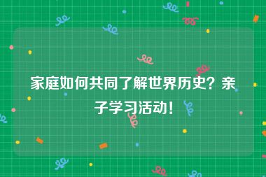 家庭如何共同了解世界历史？亲子学习活动！