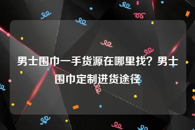 男士围巾一手货源在哪里找？男士围巾定制进货途径