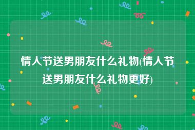 情人节送男朋友什么礼物(情人节送男朋友什么礼物更好)