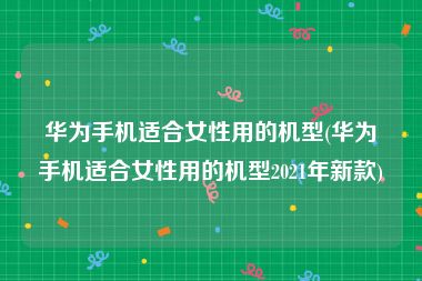 华为手机适合女性用的机型(华为手机适合女性用的机型2021年新款)