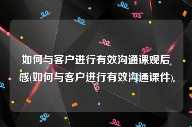 如何与客户进行有效沟通课观后感(如何与客户进行有效沟通课件)