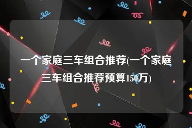 一个家庭三车组合推荐(一个家庭三车组合推荐预算150万)