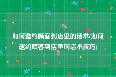 如何邀约顾客到店里的话术(如何邀约顾客到店里的话术技巧)