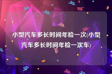 小型汽车多长时间年检一次(小型汽车多长时间年检一次车)